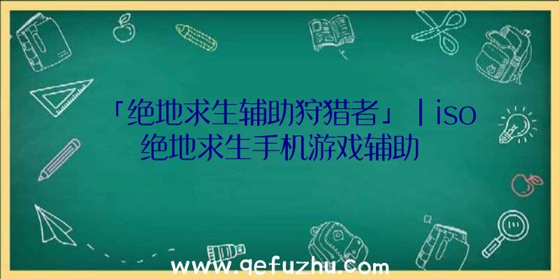 「绝地求生辅助狩猎者」|iso绝地求生手机游戏辅助